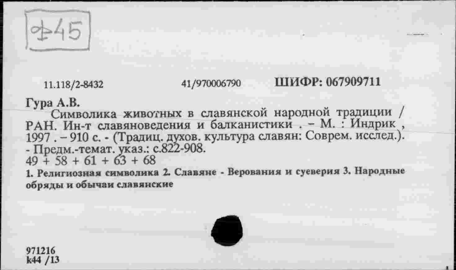 ﻿
11.118/2-8432	41/970006790 ШИФР: 067909711
Гура А.В.
Символика животных в славянской народной традиции / РАН. Ин-т славяноведения и балканистики . - М. : Индрик , 1997 . - 910 с. - (Традиц. духов, культура славян: Соврем, исслед.). - Предм.-темат. указ.: с.822-908.
49 + 58 + 61 + 63 + 68
1. Религиозная символика 2. Славяне - Верования и суеверия 3. Народные обряды и обычаи славянские
971216 к44 /13